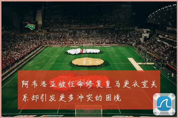 阿韦洛亚被任命修复皇马更衣室关系却引发更多冲突的困境