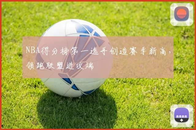 NBA得分榜第一选手创造赛季新高，领跑联盟进攻端