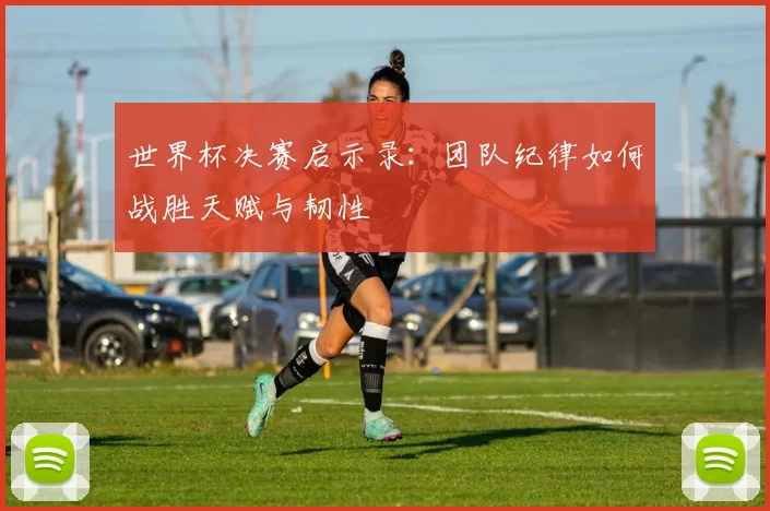 世界杯决赛启示录：团队纪律如何战胜天赋与韧性