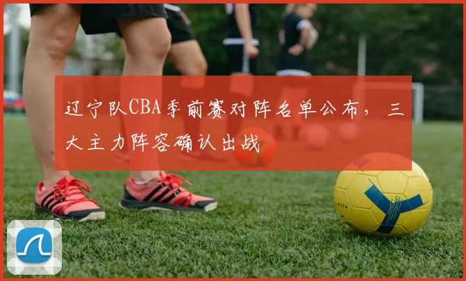 辽宁队CBA季前赛对阵名单公布，三大主力阵容确认出战
