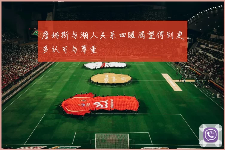 詹姆斯与湖人关系回暖渴望得到更多认可与尊重