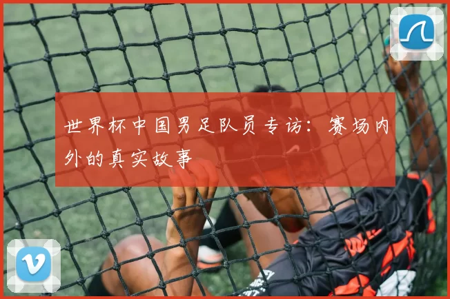 世界杯中国男足队员专访:赛场内外的真实故事