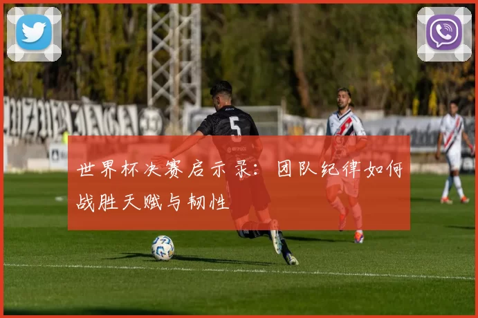 世界杯决赛启示录：团队纪律如何战胜天赋与韧性