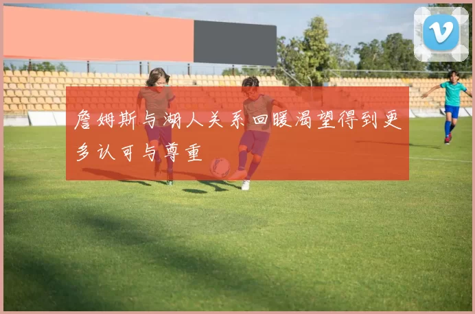 詹姆斯与湖人关系回暖渴望得到更多认可与尊重