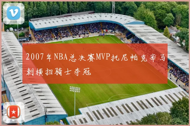 2007年NBA总决赛MVP托尼帕克率马刺横扫骑士夺冠