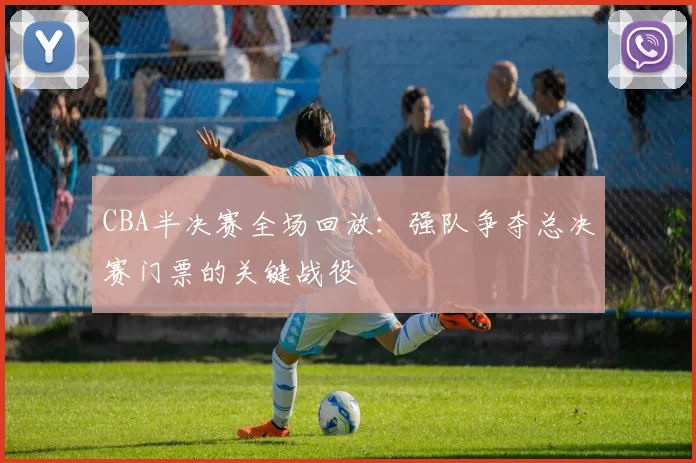 CBA半决赛全场回放：强队争夺总决赛门票的关键战役