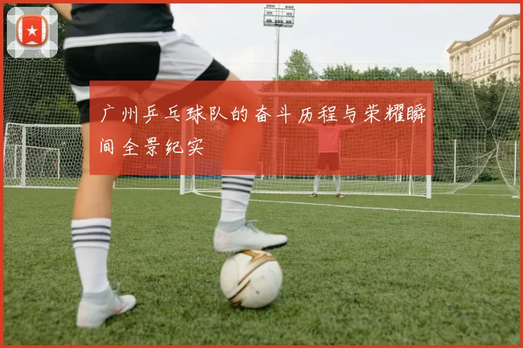 广州乒乓球队的奋斗历程与荣耀瞬间全景纪实