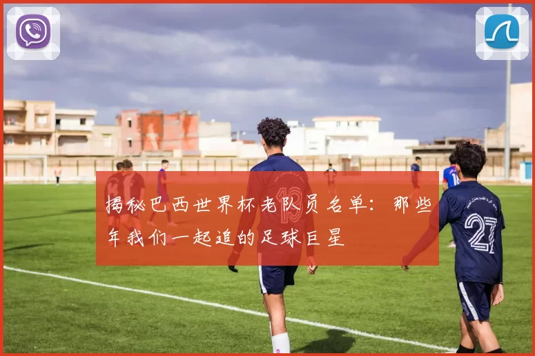 揭秘巴西世界杯老队员名单：那些年我们一起追的足球巨星