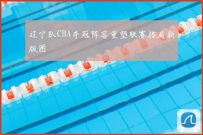 辽宁队CBA夺冠阵容重塑联赛格局新版图
