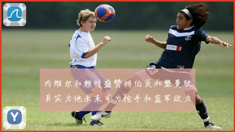 内维尔和赖特盛赞姆伯莫加盟曼联具实力他未来可为枪手和蓝军效力